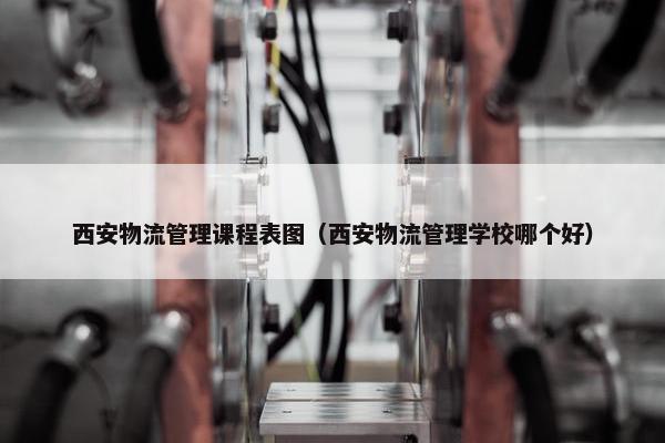西安物流管理课程表图（西安物流管理学校哪个好）