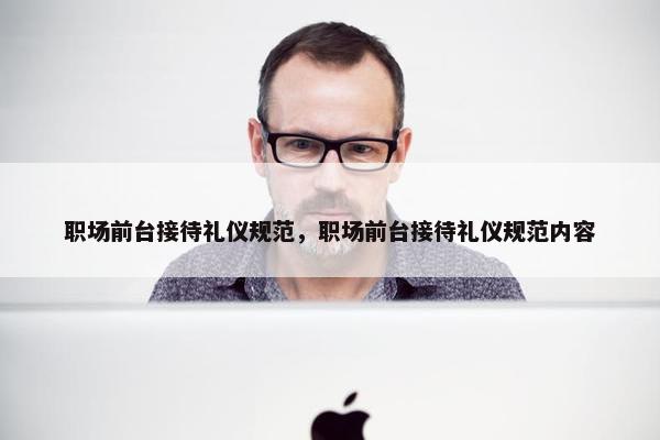 职场前台接待礼仪规范，职场前台接待礼仪规范内容