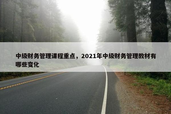 中级财务管理课程重点，2021年中级财务管理教材有哪些变化
