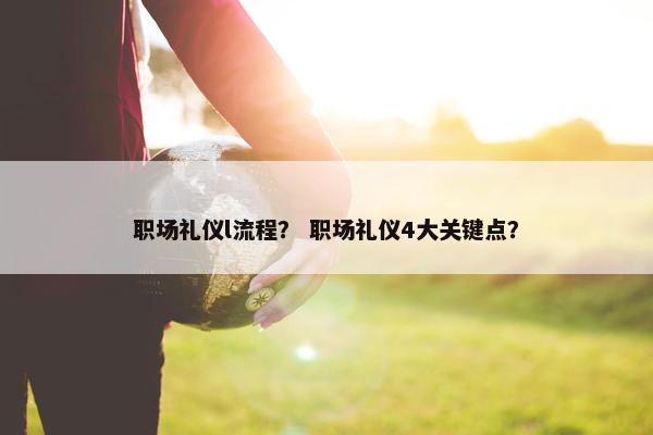 职场礼仪l流程？ 职场礼仪4大关键点？