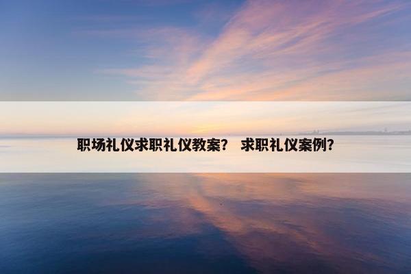 职场礼仪求职礼仪教案？ 求职礼仪案例？
