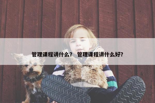 管理课程讲什么？ 管理课程讲什么好？