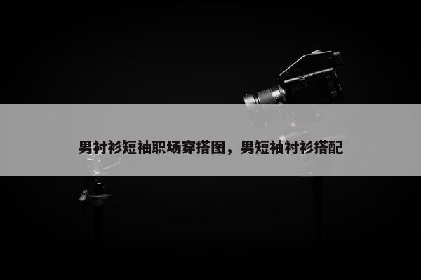 男衬衫短袖职场穿搭图，男短袖衬衫搭配