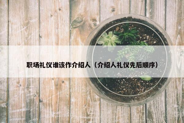 职场礼仪谁该作介绍人（介绍人礼仪先后顺序）