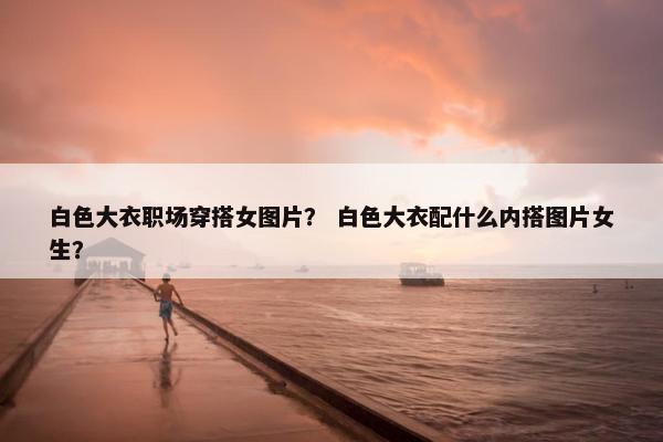 白色大衣职场穿搭女图片？ 白色大衣配什么内搭图片女生？