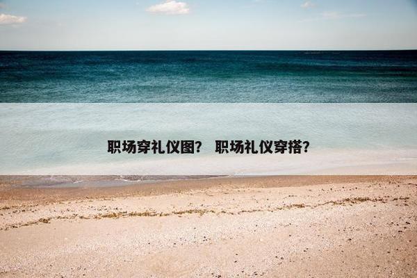 职场穿礼仪图？ 职场礼仪穿搭？