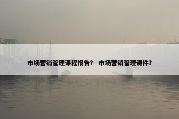 市场营销管理课程报告？ 市场营销管理课件？