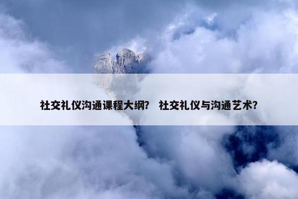 社交礼仪沟通课程大纲？ 社交礼仪与沟通艺术？