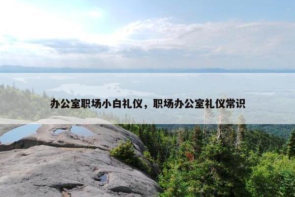 办公室职场小白礼仪，职场办公室礼仪常识