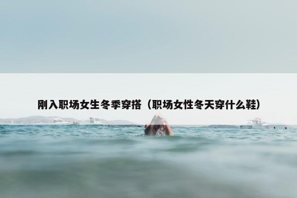 刚入职场女生冬季穿搭（职场女性冬天穿什么鞋）