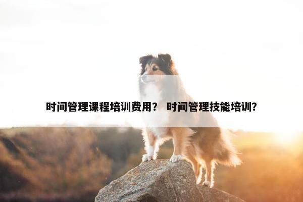 时间管理课程培训费用？ 时间管理技能培训？