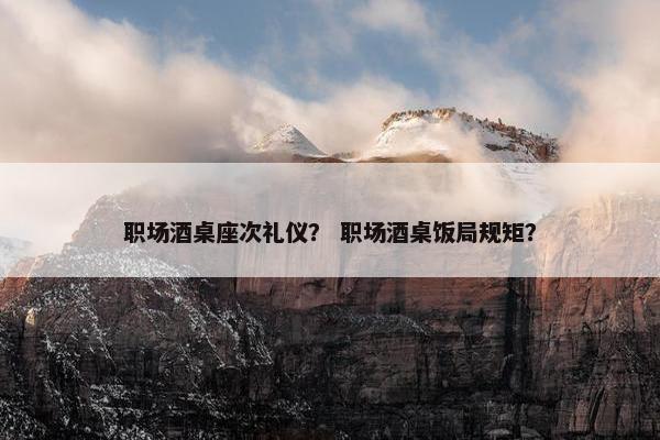 职场酒桌座次礼仪？ 职场酒桌饭局规矩？