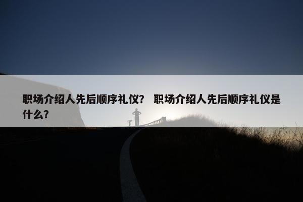 职场介绍人先后顺序礼仪？ 职场介绍人先后顺序礼仪是什么？