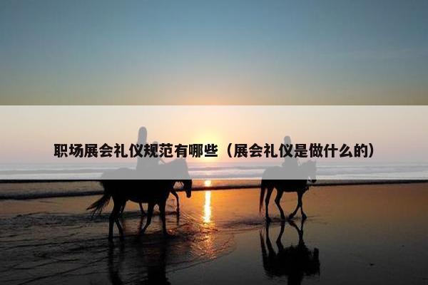 职场展会礼仪规范有哪些（展会礼仪是做什么的）