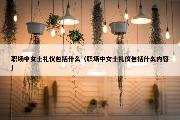 职场中女士礼仪包括什么（职场中女士礼仪包括什么内容）