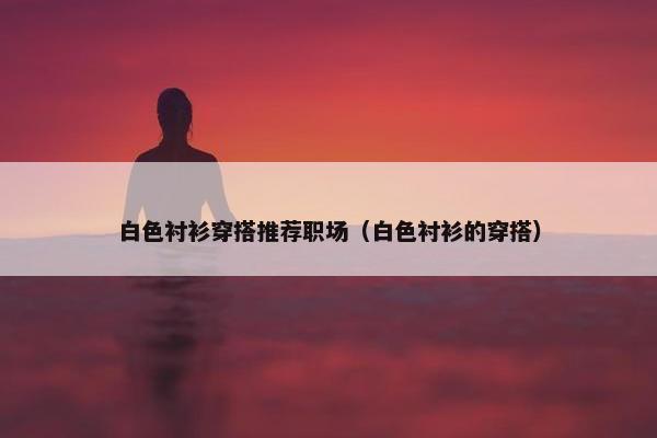 白色衬衫穿搭推荐职场（白色衬衫的穿搭）