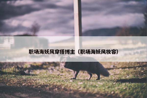 职场海妖风穿搭博主（职场海妖风妆容）
