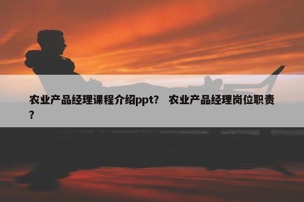 农业产品经理课程介绍ppt？ 农业产品经理岗位职责？
