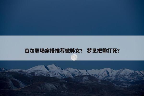 首尔职场穿搭推荐微胖女？ 梦见把鳖打死？
