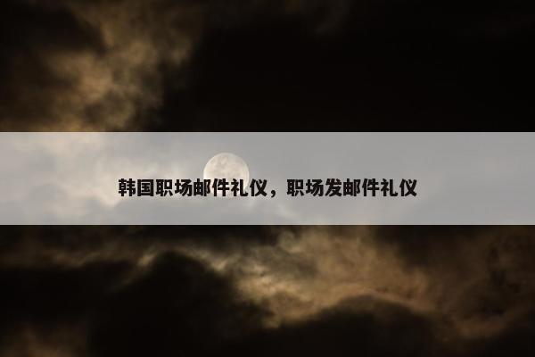 韩国职场邮件礼仪，职场发邮件礼仪