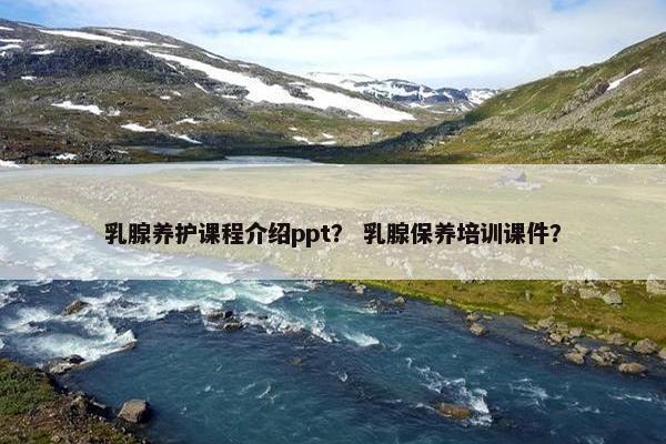 乳腺养护课程介绍ppt？ 乳腺保养培训课件？