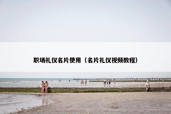 职场礼仪名片使用（名片礼仪视频教程）