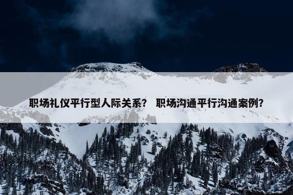 职场礼仪平行型人际关系？ 职场沟通平行沟通案例？
