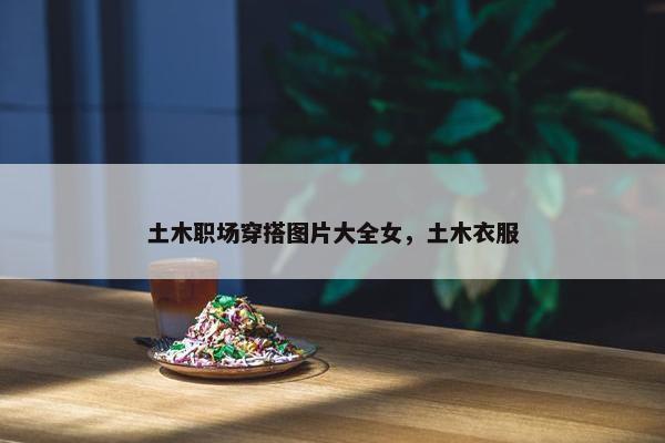 土木职场穿搭图片大全女，土木衣服
