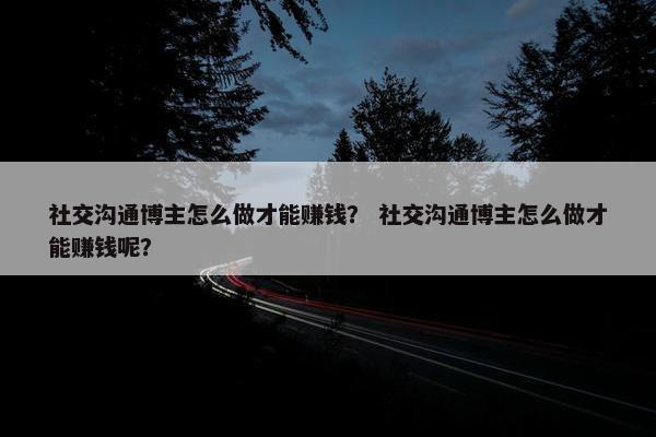 社交沟通博主怎么做才能赚钱？ 社交沟通博主怎么做才能赚钱呢？
