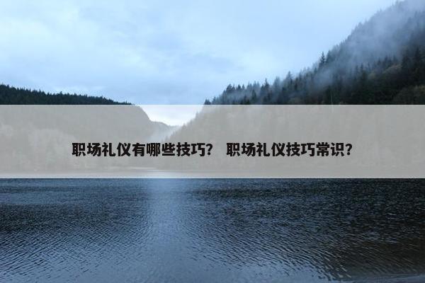 职场礼仪有哪些技巧？ 职场礼仪技巧常识？