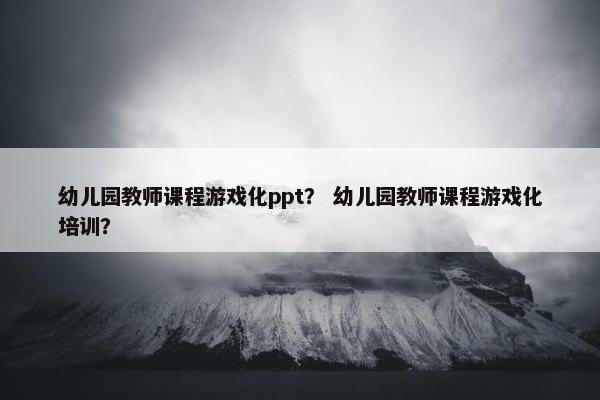 幼儿园教师课程游戏化ppt？ 幼儿园教师课程游戏化培训？