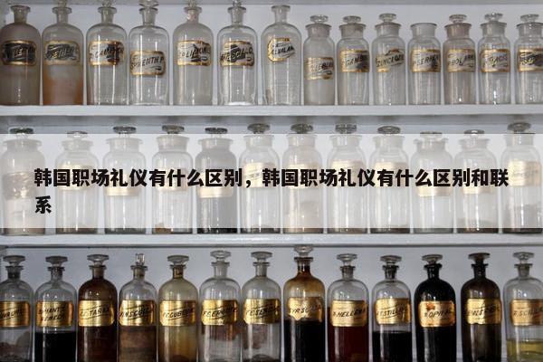 韩国职场礼仪有什么区别，韩国职场礼仪有什么区别和联系