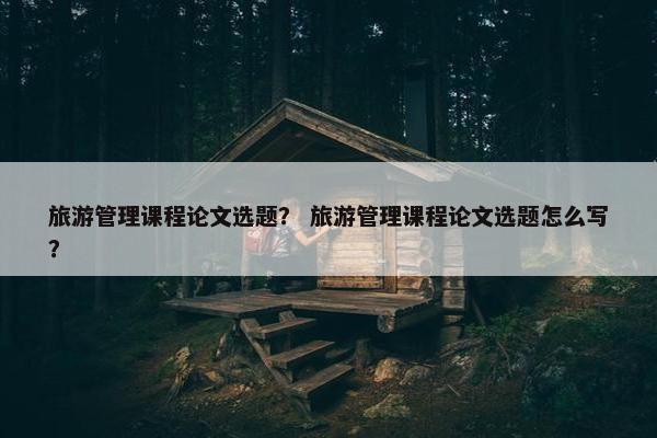 旅游管理课程论文选题？ 旅游管理课程论文选题怎么写？