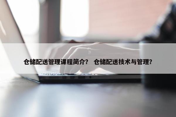仓储配送管理课程简介？ 仓储配送技术与管理？