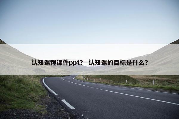 认知课程课件ppt？ 认知课的目标是什么？