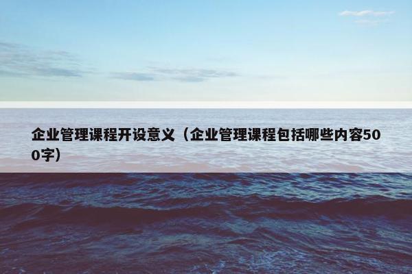 企业管理课程开设意义（企业管理课程包括哪些内容500字）