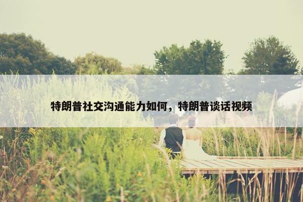特朗普社交沟通能力如何，特朗普谈话视频