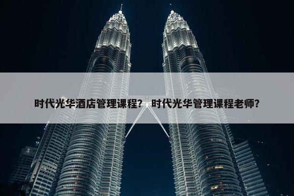 时代光华酒店管理课程？ 时代光华管理课程老师？