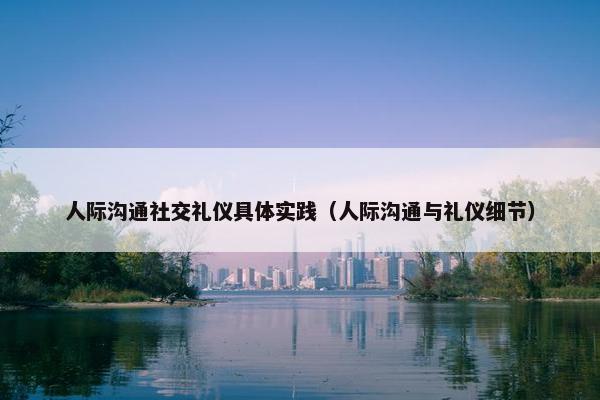 人际沟通社交礼仪具体实践（人际沟通与礼仪细节）