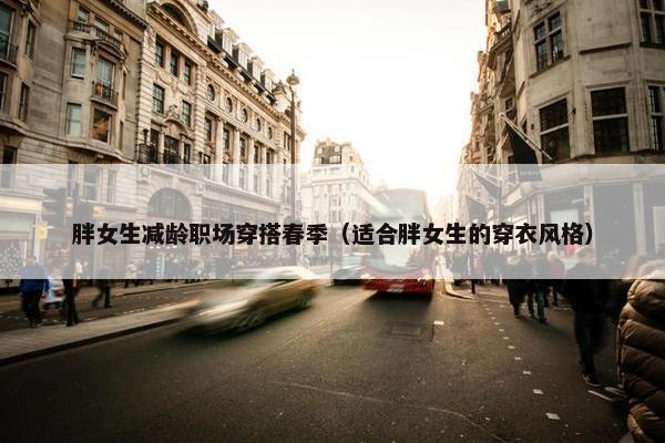 胖女生减龄职场穿搭春季（适合胖女生的穿衣风格）