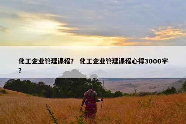 化工企业管理课程？ 化工企业管理课程心得3000字？