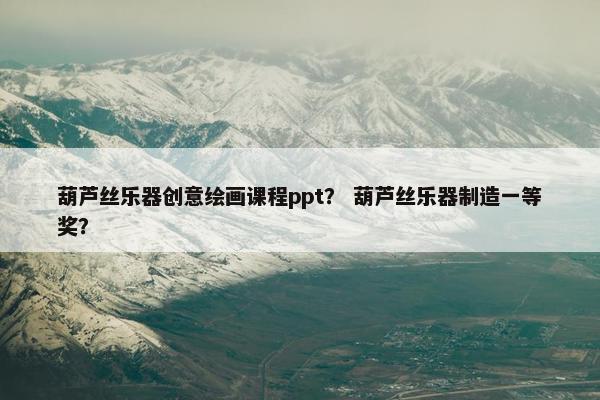 葫芦丝乐器创意绘画课程ppt？ 葫芦丝乐器制造一等奖？