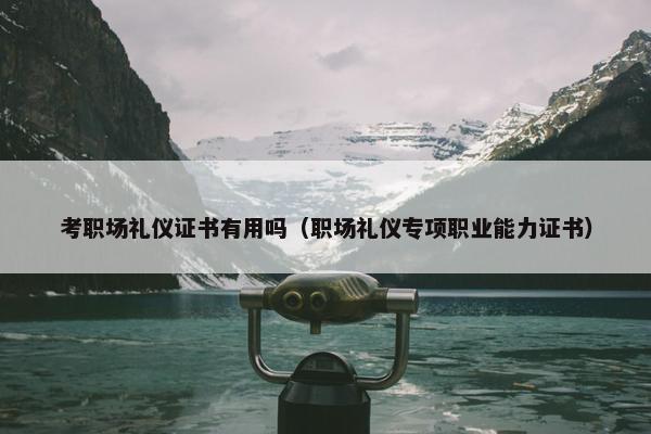 考职场礼仪证书有用吗（职场礼仪专项职业能力证书）