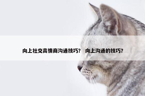 向上社交高情商沟通技巧？ 向上沟通的技巧？