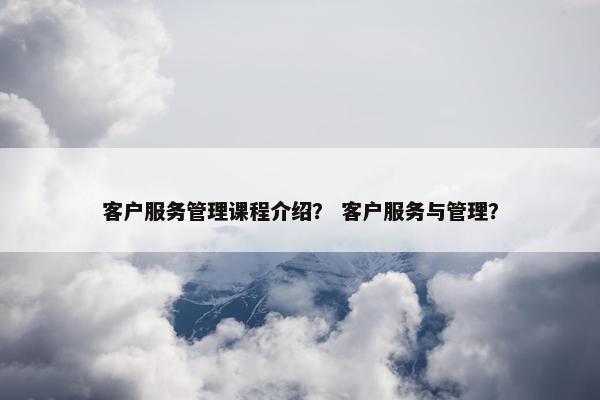 客户服务管理课程介绍？ 客户服务与管理？