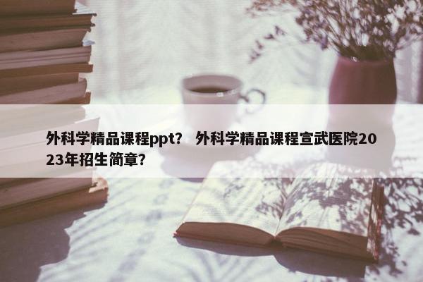 外科学精品课程ppt？ 外科学精品课程宣武医院2023年招生简章？