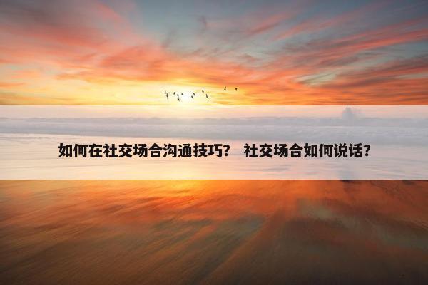 如何在社交场合沟通技巧？ 社交场合如何说话？