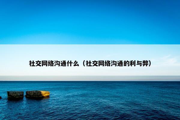 社交网络沟通什么（社交网络沟通的利与弊）