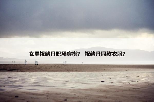 女星祝绪丹职场穿搭？ 祝绪丹同款衣服？