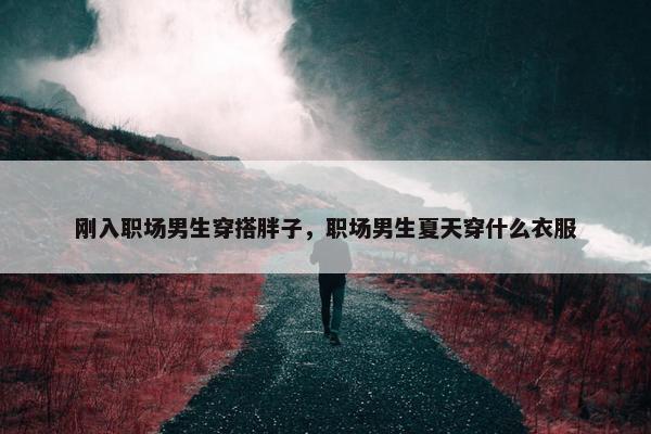 刚入职场男生穿搭胖子，职场男生夏天穿什么衣服